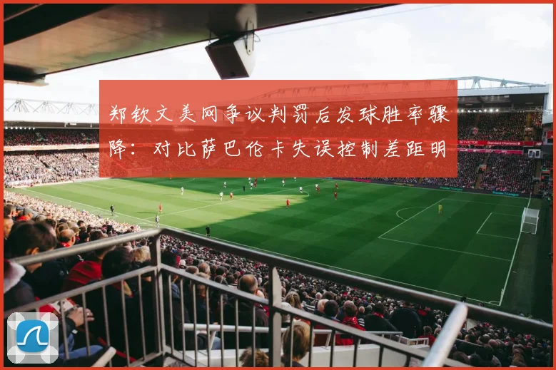 郑钦文美网争议判罚后发球胜率骤降：对比萨巴伦卡失误控制差距明显