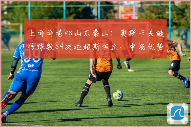 上海海港vs山东泰山：奥斯卡关键传球数84次远超斯坦丘，中场优势能否转化胜利？