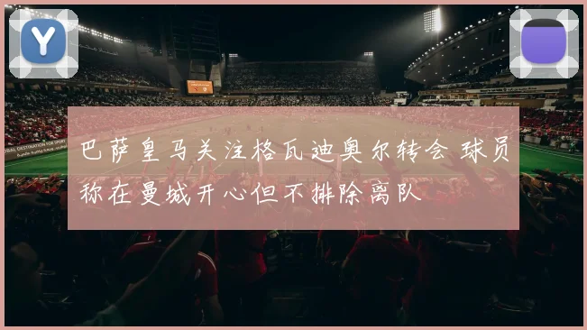 巴萨皇马关注格瓦迪奥尔转会 球员称在曼城开心但不排除离队