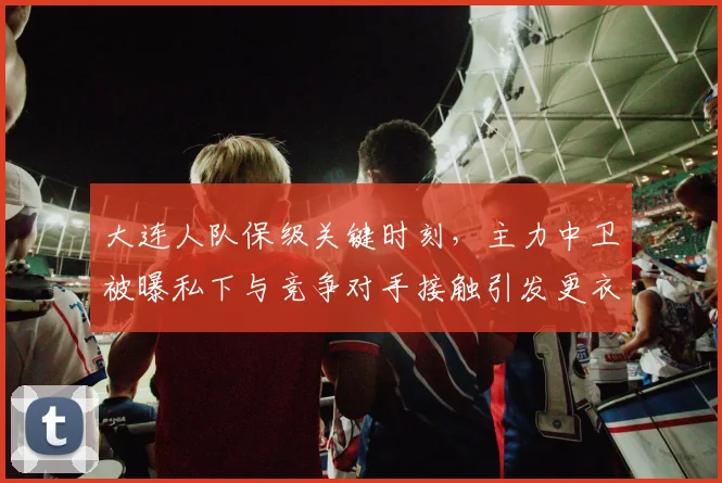 大连人队保级关键时刻，主力中卫被曝私下与竞争对手接触引发更衣室地震