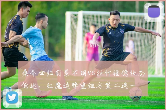桑乔回归前景不明vs拉什福德状态低迷，红魔边锋重组方案二选一