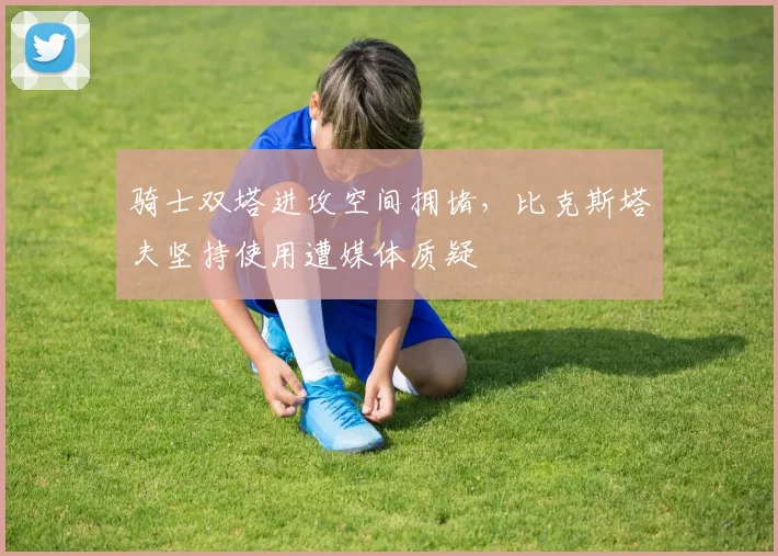 骑士双塔进攻空间拥堵，比克斯塔夫坚持使用遭媒体质疑