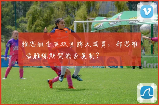 雅思组合混双金牌大满贯，郑思维_黄雅琼默契能否复制？