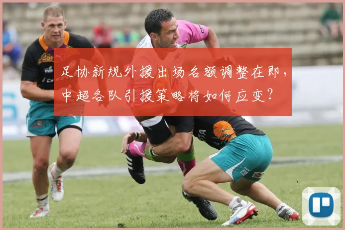 足协新规外援出场名额调整在即，中超各队引援策略将如何应变？